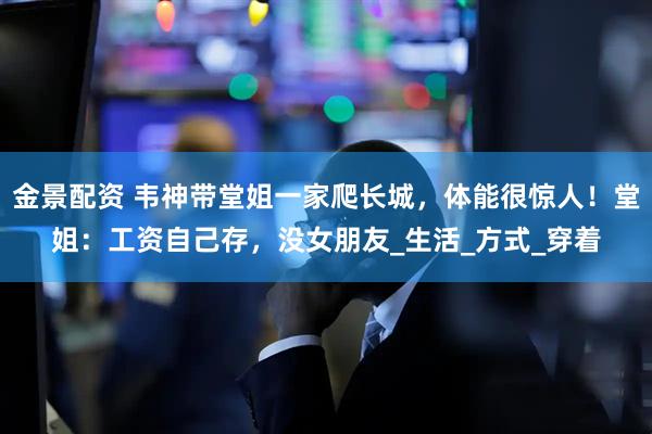 金景配资 韦神带堂姐一家爬长城，体能很惊人！堂姐：工资自己存，没女朋友_生活_方式_穿着