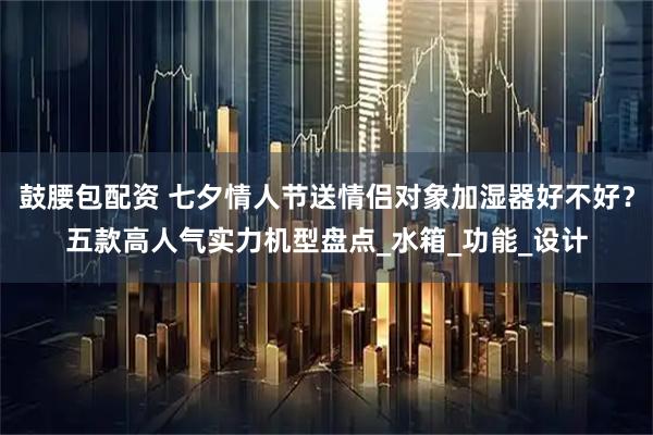 鼓腰包配资 七夕情人节送情侣对象加湿器好不好？五款高人气实力机型盘点_水箱_功能_设计