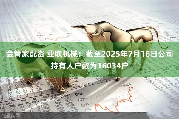 金管家配资 亚联机械：截至2025年7月18日公司持有人户数为16034户