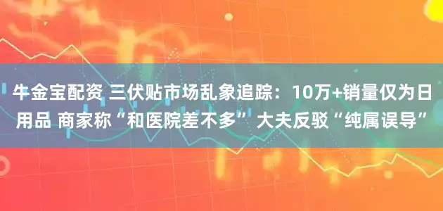 牛金宝配资 三伏贴市场乱象追踪：10万+销量仅为日用品 商家称“和医院差不多” 大夫反驳“纯属误导”