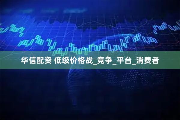 华信配资 低级价格战_竞争_平台_消费者