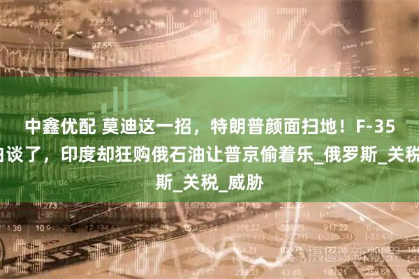 中鑫优配 莫迪这一招，特朗普颜面扫地！F-35战机白谈了，印度却狂购俄石油让普京偷着乐_俄罗斯_关税_威胁