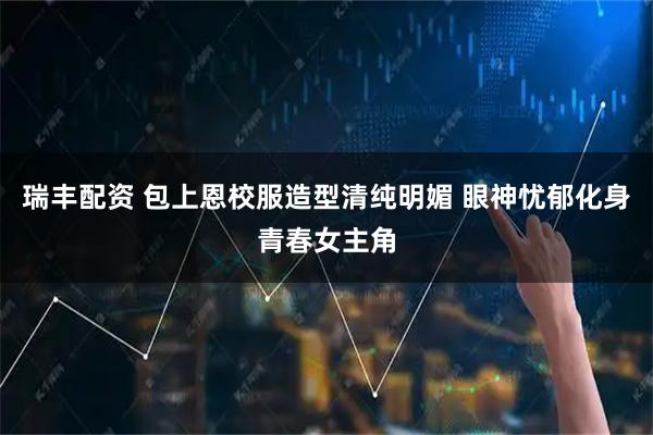 瑞丰配资 包上恩校服造型清纯明媚 眼神忧郁化身青春女主角
