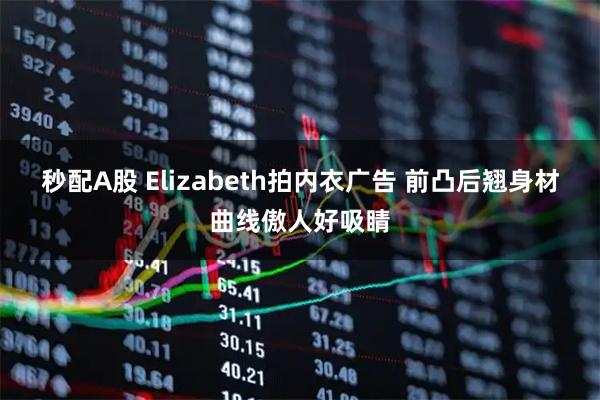 秒配A股 Elizabeth拍内衣广告 前凸后翘身材曲线傲人好吸睛