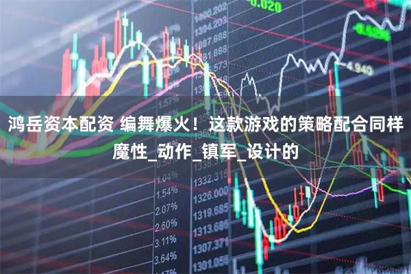 鸿岳资本配资 编舞爆火！这款游戏的策略配合同样魔性_动作_镇军_设计的