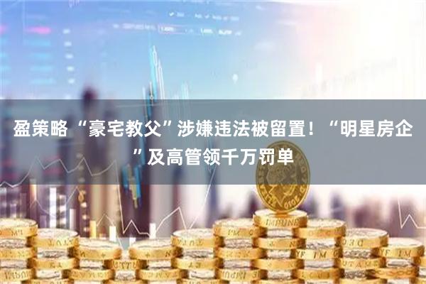 盈策略 “豪宅教父”涉嫌违法被留置！“明星房企”及高管领千万罚单