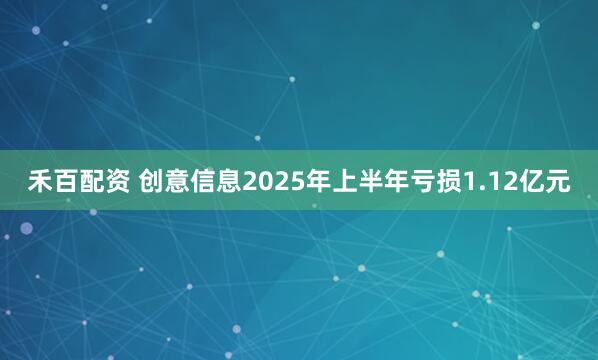 禾百配资 创意信息2025年上半年亏损1.12亿元