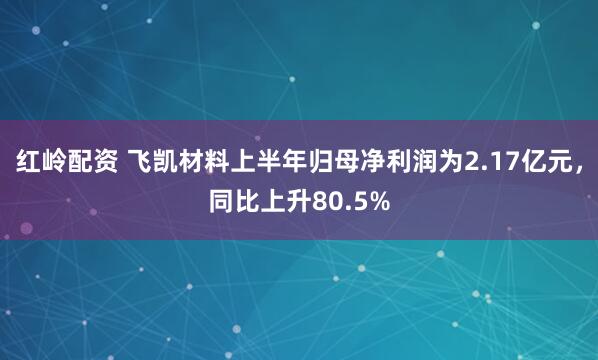 红岭配资 飞凯材料上半年归母净利润为2.17亿元，同比上升80.5%