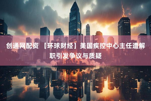 创通网配资 【环球财经】美国疾控中心主任遭解职引发争议与质疑
