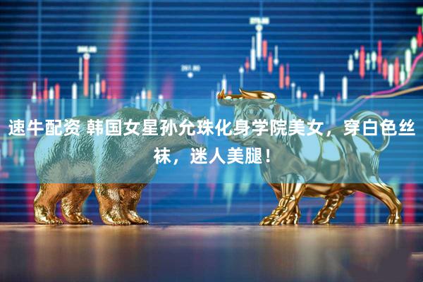 速牛配资 韩国女星孙允珠化身学院美女，穿白色丝袜，迷人美腿！