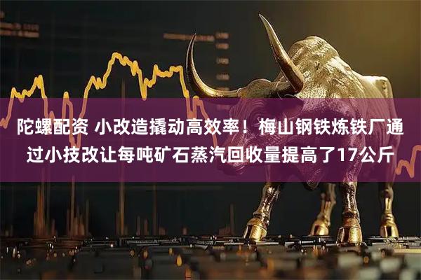 陀螺配资 小改造撬动高效率！梅山钢铁炼铁厂通过小技改让每吨矿石蒸汽回收量提高了17公斤