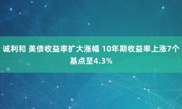 诚利和 美债收益率扩大涨幅 10年期收益率上涨7个基点至4.3%