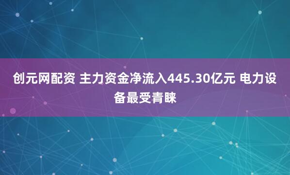 创元网配资 主力资金净流入445.30亿元 电力设备最受青睐