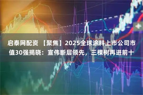 启泰网配资 【聚焦】2025全球涂料上市公司市值30强揭晓：宣伟断层领先，三棵树再进前十