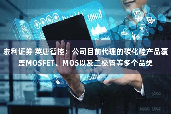 宏利证券 英唐智控：公司目前代理的碳化硅产品覆盖MOSFET、MOS以及二极管等多个品类