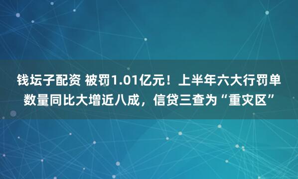 钱坛子配资 被罚1.01亿元！上半年六大行罚单数量同比大增近八成，信贷三查为“重灾区”