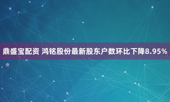 鼎盛宝配资 鸿铭股份最新股东户数环比下降8.95%