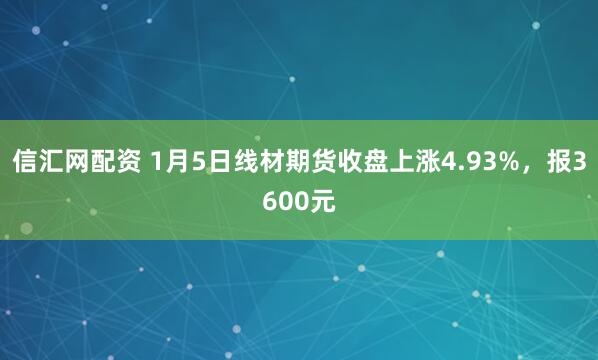 信汇网配资 1月5日线材期货收盘上涨4.93%，报3600元
