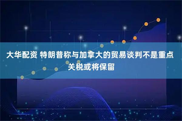 大华配资 特朗普称与加拿大的贸易谈判不是重点 关税或将保留