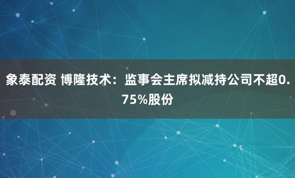象泰配资 博隆技术：监事会主席拟减持公司不超0.75%股份
