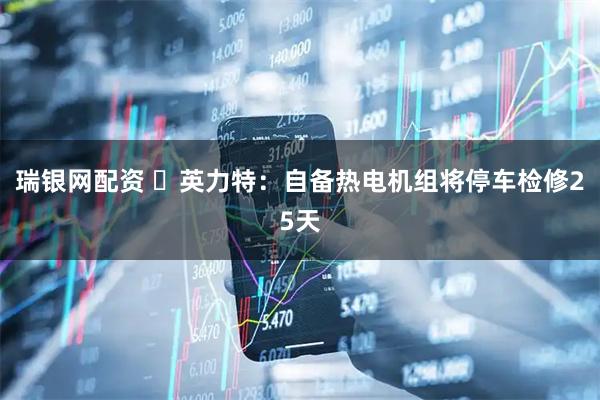 瑞银网配资 ​英力特：自备热电机组将停车检修25天
