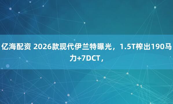 亿海配资 2026款现代伊兰特曝光，1.5T榨出190马力+7DCT，