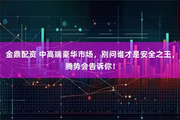 金鼎配资 中高端豪华市场，别问谁才是安全之王，腾势会告诉你！