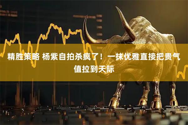 精胜策略 杨紫自拍杀疯了！一抹优雅直接把贵气值拉到天际