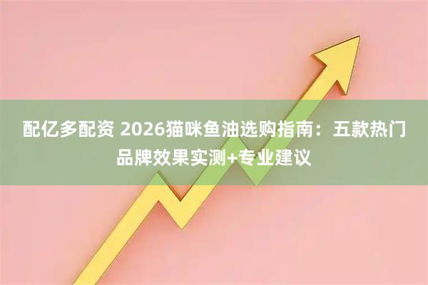 配亿多配资 2026猫咪鱼油选购指南：五款热门品牌效果实测+专业建议